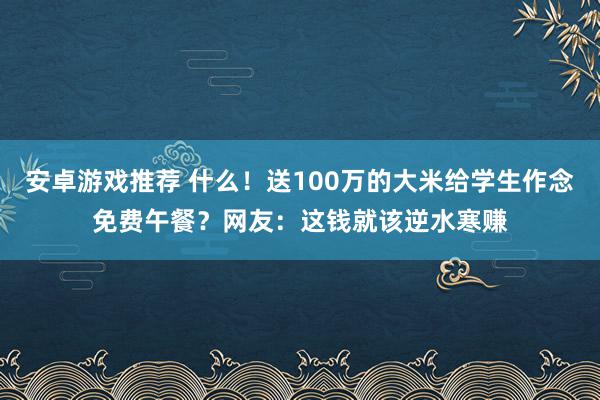 安卓游戏推荐 什么！送100万的大米给学生作念免费午餐？网友：这钱就该逆水寒赚