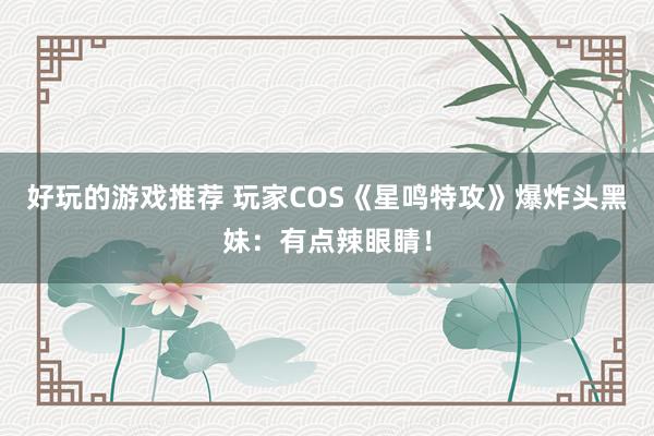 好玩的游戏推荐 玩家COS《星鸣特攻》爆炸头黑妹：有点辣眼睛！