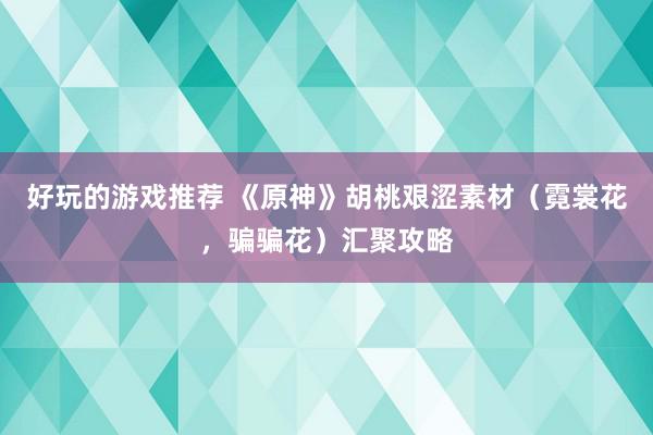 好玩的游戏推荐 《原神》胡桃艰涩素材（霓裳花，骗骗花）汇聚攻略