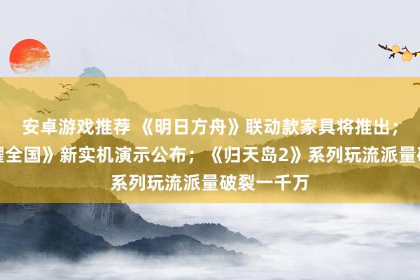 安卓游戏推荐 《明日方舟》联动款家具将推出；《王者荣耀全国》新实机演示公布；《归天岛2》系列玩流派量破裂一千万