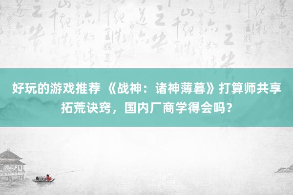 好玩的游戏推荐 《战神：诸神薄暮》打算师共享拓荒诀窍，国内厂商学得会吗？