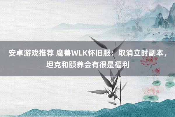 安卓游戏推荐 魔兽WLK怀旧服：取消立时副本，坦克和颐养会有很是福利