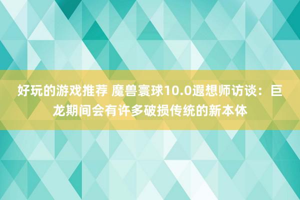 好玩的游戏推荐 魔兽寰球10.0遐想师访谈：巨龙期间会有许多破损传统的新本体