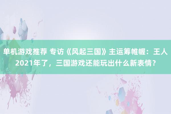 单机游戏推荐 专访《风起三国》主运筹帷幄：王人2021年了，三国游戏还能玩出什么新表情？