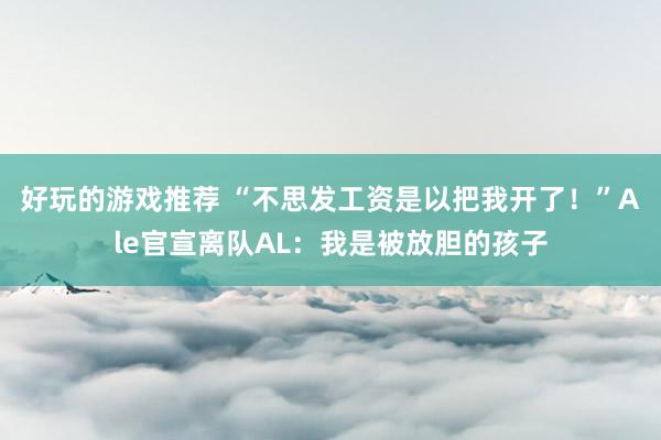 好玩的游戏推荐 “不思发工资是以把我开了！”Ale官宣离队AL：我是被放胆的孩子