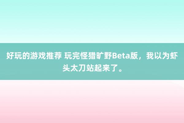 好玩的游戏推荐 玩完怪猎旷野Beta版，我以为虾头太刀站起来了。