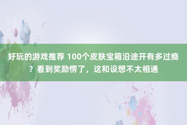 好玩的游戏推荐 100个皮肤宝箱沿途开有多过瘾？看到奖励愣了，这和设想不太相通