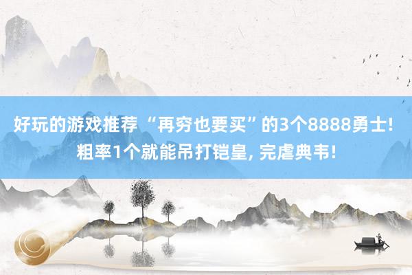 好玩的游戏推荐 “再穷也要买”的3个8888勇士! 粗率1个就能吊打铠皇, 完虐典韦!