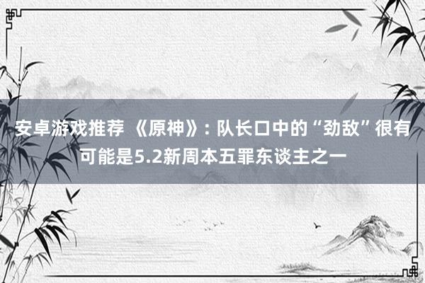 安卓游戏推荐 《原神》: 队长口中的“劲敌”很有可能是5.2新周本五罪东谈主之一