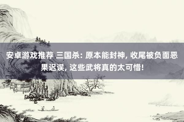 安卓游戏推荐 三国杀: 原本能封神, 收尾被负面恶果迟误, 这些武将真的太可惜!