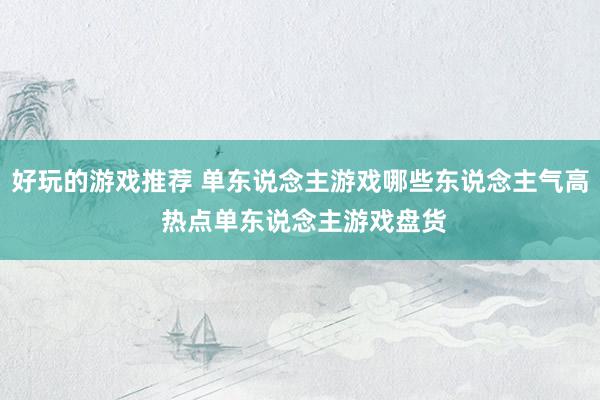 好玩的游戏推荐 单东说念主游戏哪些东说念主气高 热点单东说念主游戏盘货