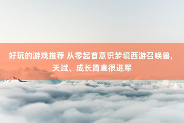 好玩的游戏推荐 从零起首意识梦境西游召唤兽, 天赋、成长简直很进军