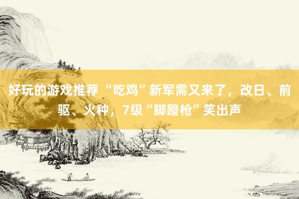 好玩的游戏推荐 “吃鸡”新军需又来了，改日、前驱、火种，7级“脚蹬枪”笑出声