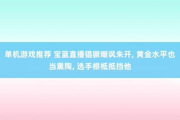 单机游戏推荐 宝蓝直播猖獗嘲讽朱开, 黄金水平也当熏陶, 选手根柢抵挡他