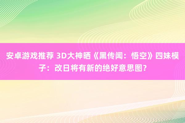 安卓游戏推荐 3D大神晒《黑传闻：悟空》四妹模子：改日将有新的绝好意思图？