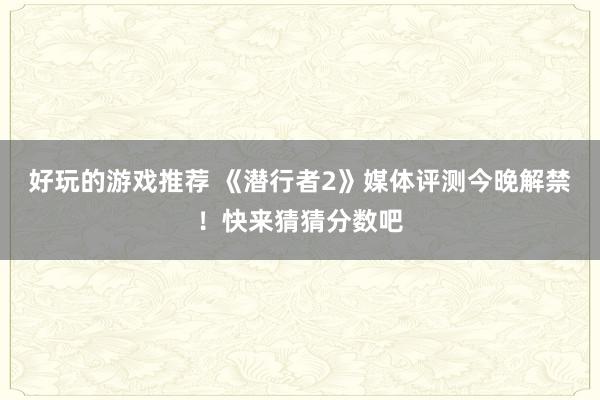 好玩的游戏推荐 《潜行者2》媒体评测今晚解禁！快来猜猜分数吧