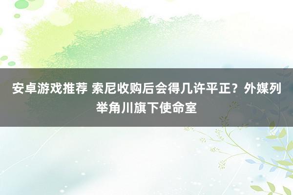 安卓游戏推荐 索尼收购后会得几许平正？外媒列举角川旗下使命室