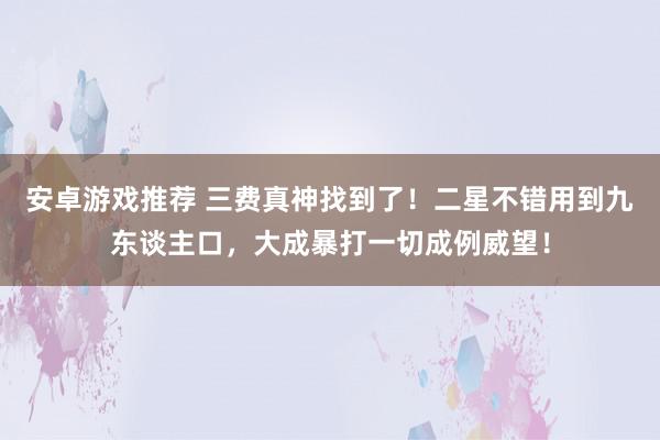 安卓游戏推荐 三费真神找到了！二星不错用到九东谈主口，大成暴打一切成例威望！