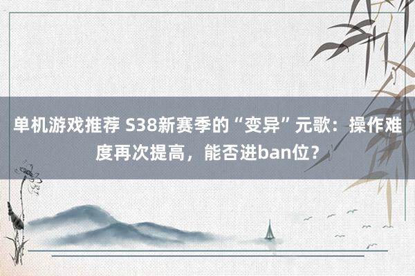 单机游戏推荐 S38新赛季的“变异”元歌：操作难度再次提高，能否进ban位？