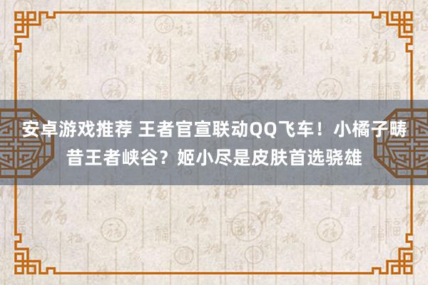 安卓游戏推荐 王者官宣联动QQ飞车！小橘子畴昔王者峡谷？姬小尽是皮肤首选骁雄