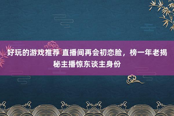 好玩的游戏推荐 直播间再会初恋脸，榜一年老揭秘主播惊东谈主身份