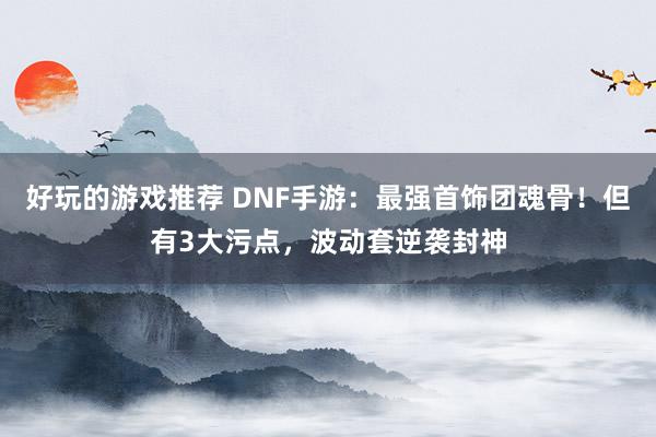 好玩的游戏推荐 DNF手游：最强首饰团魂骨！但有3大污点，波动套逆袭封神