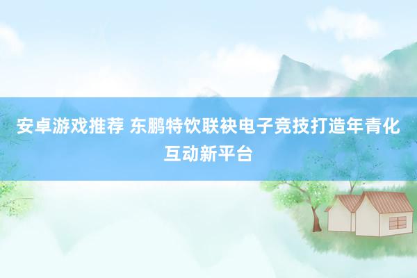 安卓游戏推荐 东鹏特饮联袂电子竞技打造年青化互动新平台