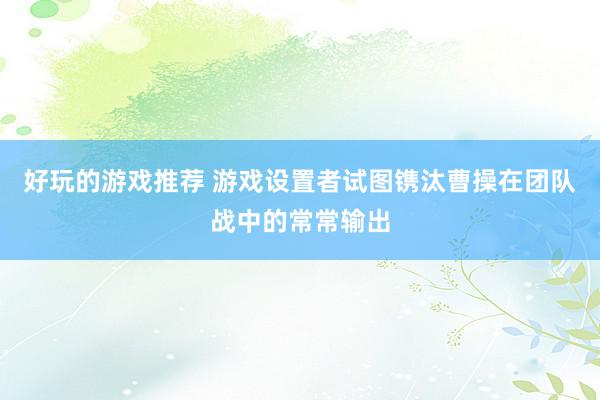 好玩的游戏推荐 游戏设置者试图镌汰曹操在团队战中的常常输出