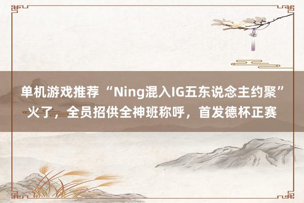 单机游戏推荐 “Ning混入IG五东说念主约聚”火了，全员招供全神班称呼，首发德杯正赛