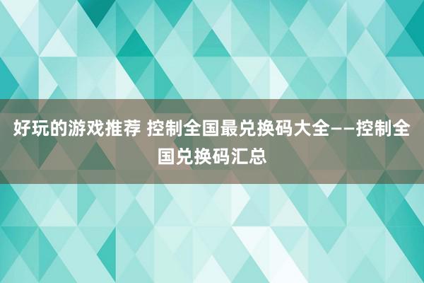 好玩的游戏推荐 控制全国最兑换码大全——控制全国兑换码汇总