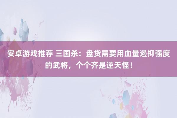 安卓游戏推荐 三国杀：盘货需要用血量遏抑强度的武将，个个齐是逆天怪！