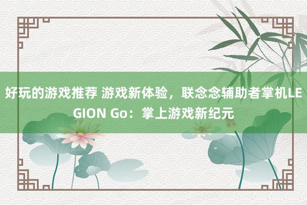 好玩的游戏推荐 游戏新体验，联念念辅助者掌机LEGION Go：掌上游戏新纪元