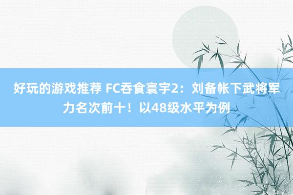 好玩的游戏推荐 FC吞食寰宇2：刘备帐下武将军力名次前十！以48级水平为例