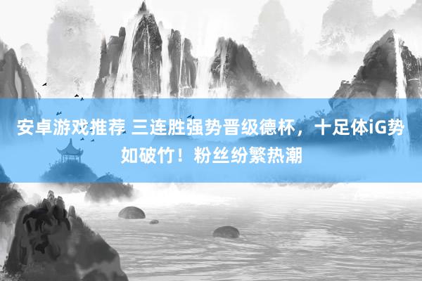 安卓游戏推荐 三连胜强势晋级德杯，十足体iG势如破竹！粉丝纷繁热潮