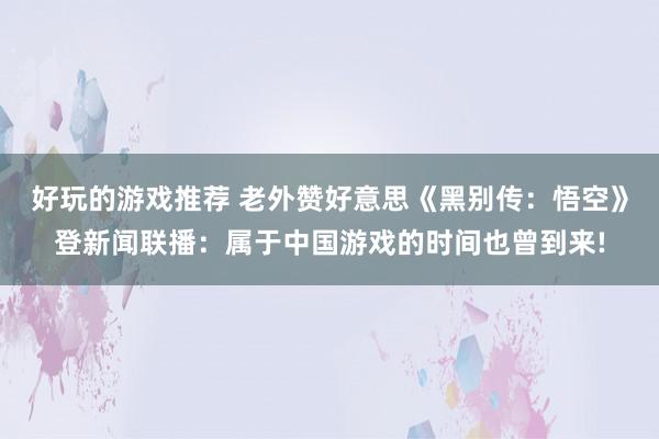 好玩的游戏推荐 老外赞好意思《黑别传：悟空》登新闻联播：属于中国游戏的时间也曾到来!