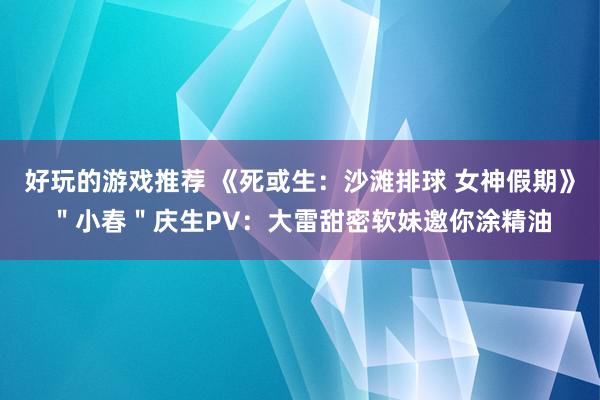 好玩的游戏推荐 《死或生：沙滩排球 女神假期》＂小春＂庆生PV：大雷甜密软妹邀你涂精油