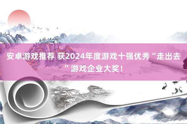 安卓游戏推荐 获2024年度游戏十强优秀“走出去”游戏企业大奖！