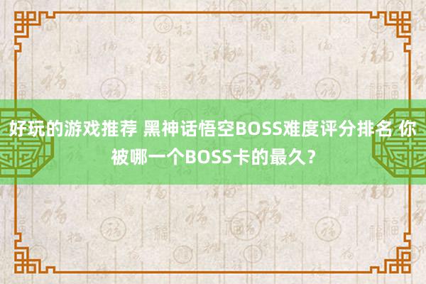 好玩的游戏推荐 黑神话悟空BOSS难度评分排名 你被哪一个BOSS卡的最久？