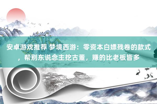 安卓游戏推荐 梦境西游：零资本白嫖残卷的款式，帮别东说念主挖古董，赚的比老板皆多