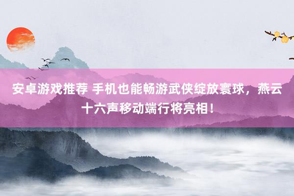 安卓游戏推荐 手机也能畅游武侠绽放寰球，燕云十六声移动端行将亮相！