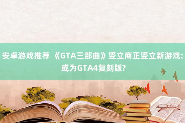 安卓游戏推荐 《GTA三部曲》竖立商正竖立新游戏: 或为GTA4复刻版?