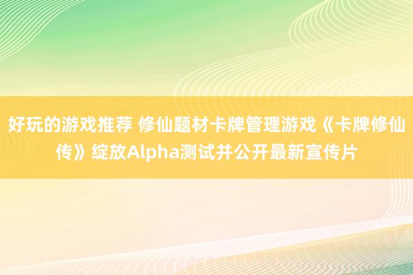 好玩的游戏推荐 修仙题材卡牌管理游戏《卡牌修仙传》绽放Alpha测试并公开最新宣传片