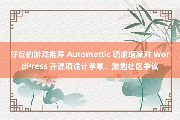 好玩的游戏推荐 Automattic 晓谕缩减对 WordPress 开源项诡计孝顺，激勉社区争议