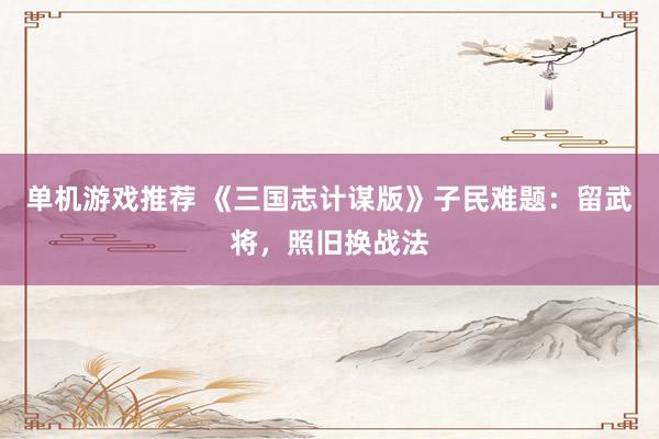 单机游戏推荐 《三国志计谋版》子民难题：留武将，照旧换战法