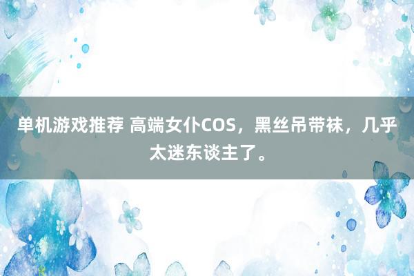 单机游戏推荐 高端女仆COS，黑丝吊带袜，几乎太迷东谈主了。