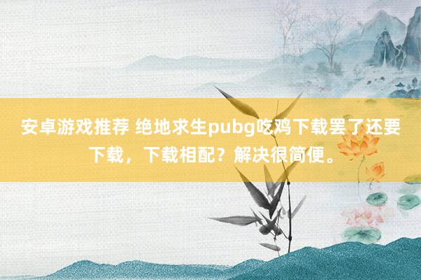 安卓游戏推荐 绝地求生pubg吃鸡下载罢了还要下载，下载相配？解决很简便。