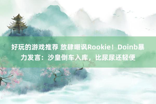 好玩的游戏推荐 放肆嘲讽Rookie！Doinb暴力发言：沙皇倒车入库，比尿尿还轻便