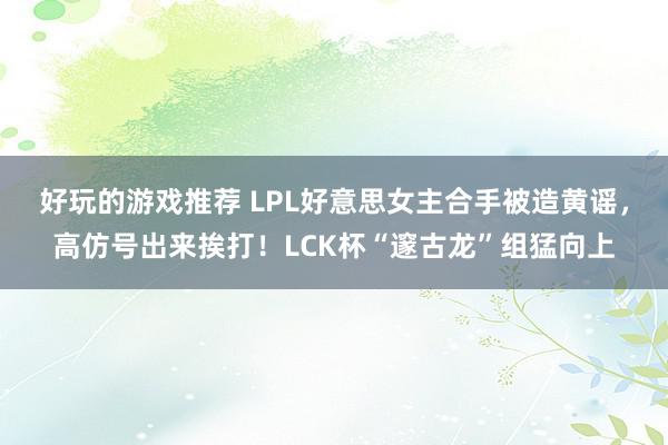 好玩的游戏推荐 LPL好意思女主合手被造黄谣，高仿号出来挨打！LCK杯“邃古龙”组猛向上