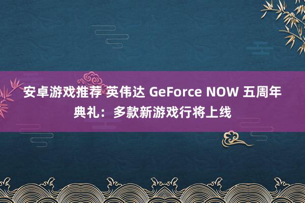 安卓游戏推荐 英伟达 GeForce NOW 五周年典礼：多款新游戏行将上线