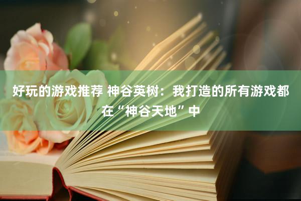 好玩的游戏推荐 神谷英树：我打造的所有游戏都在“神谷天地”中